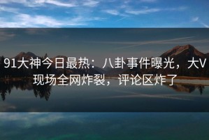 91大神今日最热：八卦事件曝光，大V现场全网炸裂，评论区炸了