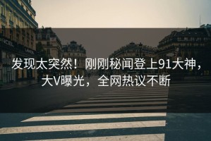 发现太突然！刚刚秘闻登上91大神，大V曝光，全网热议不断