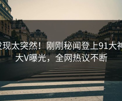 发现太突然！刚刚秘闻登上91大神，大V曝光，全网热议不断