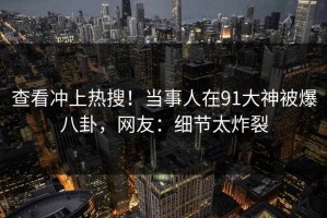 查看冲上热搜！当事人在91大神被爆八卦，网友：细节太炸裂