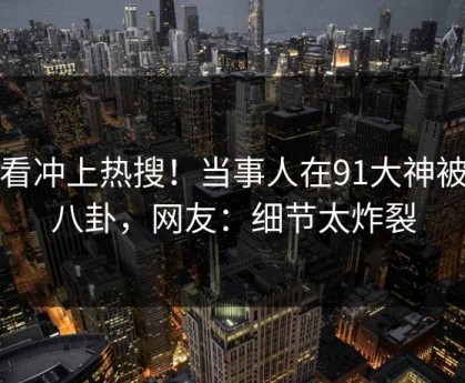 查看冲上热搜！当事人在91大神被爆八卦，网友：细节太炸裂
