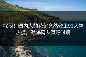 探秘！圈内人的花絮竟然登上91大神热搜，劲爆网友直呼过瘾