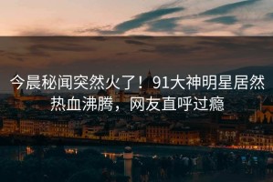 今晨秘闻突然火了！91大神明星居然热血沸腾，网友直呼过瘾