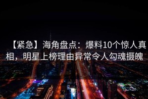 【紧急】海角盘点：爆料10个惊人真相，明星上榜理由异常令人勾魂摄魄