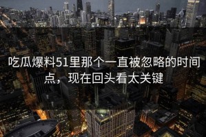 吃瓜爆料51里那个一直被忽略的时间点，现在回头看太关键