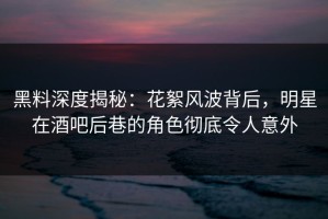 黑料深度揭秘：花絮风波背后，明星在酒吧后巷的角色彻底令人意外
