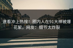速看冲上热搜！圈内人在91大神被爆花絮，网友：细节太炸裂
