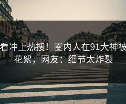 速看冲上热搜！圈内人在91大神被爆花絮，网友：细节太炸裂
