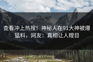查看冲上热搜！神秘人在91大神被爆猛料，网友：真相让人瞠目