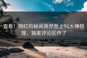 查看！网红的秘闻竟然登上91大神热搜，独家评论区炸了