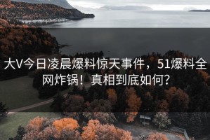 大V今日凌晨爆料惊天事件，51爆料全网炸锅！真相到底如何？