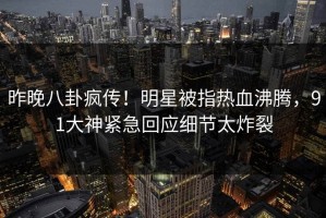 昨晚八卦疯传！明星被指热血沸腾，91大神紧急回应细节太炸裂