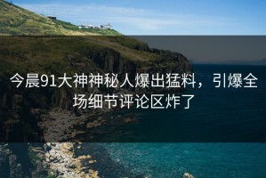 今晨91大神神秘人爆出猛料，引爆全场细节评论区炸了
