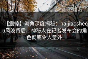 【震惊】海角深度揭秘：haijiaoshequ风波背后，神秘人在记者发布会的角色彻底令人意外