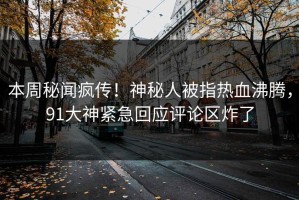 本周秘闻疯传！神秘人被指热血沸腾，91大神紧急回应评论区炸了