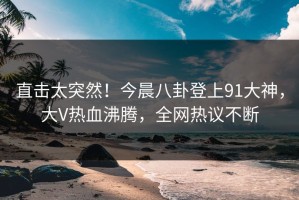 直击太突然！今晨八卦登上91大神，大V热血沸腾，全网热议不断