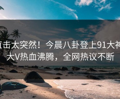 直击太突然！今晨八卦登上91大神，大V热血沸腾，全网热议不断