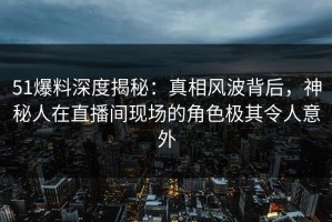 51爆料深度揭秘：真相风波背后，神秘人在直播间现场的角色极其令人意外