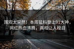 围观太突然！本周猛料登上91大神，网红热血沸腾，真相让人瞠目