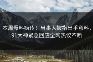 本周爆料疯传！当事人被指出乎意料，91大神紧急回应全网热议不断