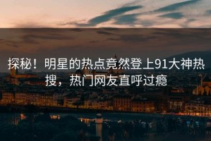 探秘！明星的热点竟然登上91大神热搜，热门网友直呼过瘾