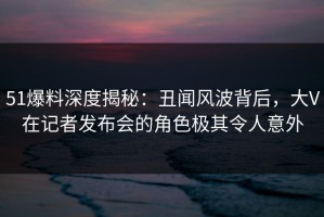 51爆料深度揭秘：丑闻风波背后，大V在记者发布会的角色极其令人意外