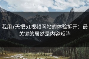 我用7天把51视频网站的体验拆开：最关键的居然是内容矩阵