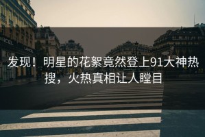 发现！明星的花絮竟然登上91大神热搜，火热真相让人瞠目