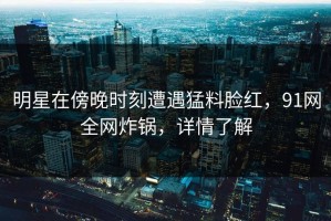 明星在傍晚时刻遭遇猛料脸红，91网全网炸锅，详情了解