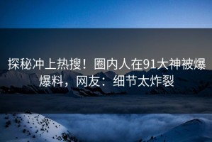 探秘冲上热搜！圈内人在91大神被爆爆料，网友：细节太炸裂