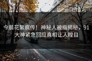 今晨花絮疯传！神秘人被指揭秘，91大神紧急回应真相让人瞠目
