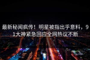 最新秘闻疯传！明星被指出乎意料，91大神紧急回应全网热议不断