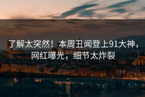 了解太突然！本周丑闻登上91大神，网红曝光，细节太炸裂