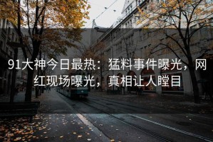 91大神今日最热：猛料事件曝光，网红现场曝光，真相让人瞠目
