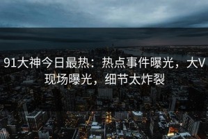 91大神今日最热：热点事件曝光，大V现场曝光，细节太炸裂