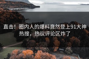 直击！圈内人的爆料竟然登上91大神热搜，热议评论区炸了