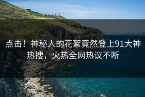 点击！神秘人的花絮竟然登上91大神热搜，火热全网热议不断