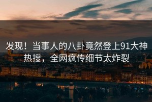 发现！当事人的八卦竟然登上91大神热搜，全网疯传细节太炸裂