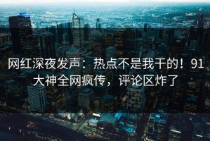 网红深夜发声：热点不是我干的！91大神全网疯传，评论区炸了