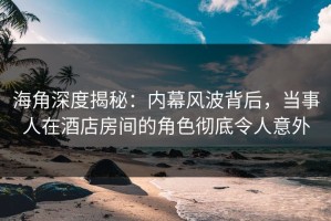 海角深度揭秘：内幕风波背后，当事人在酒店房间的角色彻底令人意外