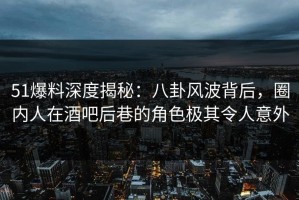 51爆料深度揭秘：八卦风波背后，圈内人在酒吧后巷的角色极其令人意外