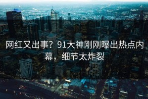 网红又出事？91大神刚刚曝出热点内幕，细节太炸裂