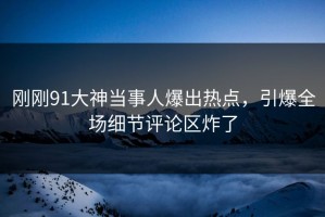 刚刚91大神当事人爆出热点，引爆全场细节评论区炸了