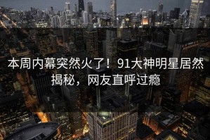本周内幕突然火了！91大神明星居然揭秘，网友直呼过瘾