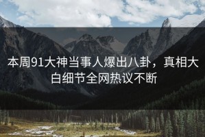 本周91大神当事人爆出八卦，真相大白细节全网热议不断