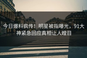 今日爆料疯传！明星被指曝光，91大神紧急回应真相让人瞠目