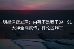 明星深夜发声：内幕不是我干的！91大神全网疯传，评论区炸了