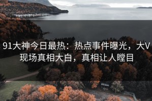91大神今日最热：热点事件曝光，大V现场真相大白，真相让人瞠目