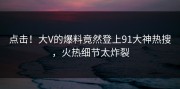 点击！大V的爆料竟然登上91大神热搜，火热细节太炸裂