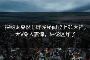 探秘太突然！昨晚秘闻登上91大神，大V令人震惊，评论区炸了